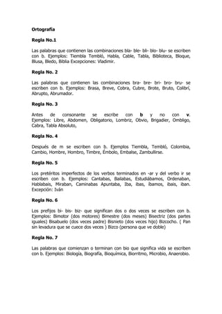 Ortografía

Regla No.1

Las palabras que contienen las combinaciones bla- ble- bli- blo- blu- se escriben
con b. Ejemplos: Tiembla Tembló, Habla, Cable, Tabla, Biblioteca, Bloque,
Blusa, Bledo, Biblia Excepciones: Vladimir.

Regla No. 2

Las palabras que contienen las combinaciones bra- bre- bri- bro- bru- se
escriben con b. Ejemplos: Brasa, Breve, Cobra, Cubre, Brote, Bruto, Colibrí,
Abrupto, Abrumador.

Regla No. 3

Antes    de    consonante  se    escribe  con    b     y   no     con   v.
Ejemplos: Libre, Abdomen, Obligatorio, Lombriz, Obvio, Brigadier, Ombligo,
Cabra, Tabla Absoluto,

Regla No. 4

Después de m se escriben con b. Ejemplos Tiembla, Tembló, Colombia,
Cambio, Hombre, Hombro, Timbre, Émbolo, Embalse, Zambullirse.

Regla No. 5

Los pretéritos imperfectos de los verbos terminados en -ar y del verbo ir se
escriben con b. Ejemplos: Cantabas, Bailabas, Estudiábamos, Ordenaban,
Hablabais, Miraban, Caminabas Apuntaba, Iba, ibas, íbamos, ibais, iban.
Excepción: Iván

Regla No. 6

Los prefijos bi- bis- biz- que significan dos o dos veces se escriben con b.
Ejemplos: Bimotor (dos motores) Bimestre (dos meses) Bisectriz (dos partes
iguales) Bisabuelo (dos veces padre) Bisnieto (dos veces hijo) Bizcocho. ( Pan
sin levadura que se cuece dos veces ) Bizco (persona que ve doble)

Regla No. 7

Las palabras que comienzan o terminan con bio que significa vida se escriben
con b. Ejemplos: Biología, Biografía, Bioquímica, Biorritmo, Microbio, Anaerobio.
 