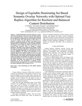 ACEEE Int. J. on Network Security, Vol. 01, No. 03, Dec 2010




       Design of Equitable Dominating Set Based
     Semantic Overlay Networks with Optimal Fast
     Replica Algorithm for Resilient and Balanced
                  Content Distribution
                              J.Amutharaj1, M.Gomathy Nayagam2, and S.Radhakrishnan3
                                    Department of Computer Science and Engineering
                                      Arulmigu Kalasalingam College of Engineering
                             Anandnagar, Krishnankoil, Srivilliputtur (Via), Tamil Nadu, India
                     Email: amutharajj@yahoo.com1, m_g_nayagam@rediffmail.com2, srk@akce.ac.in3

Abstract— Content Distribution Networks (CDNs) are overlay            design of equitable dominating set based semantic overlay
networks for placing the content near the end clients with the        network and optimal fast replica content distribution
aim at reducing the delay, network congestion and balancing           algorithm in Section III and a discussion on the analytical
the workload, hence improving the service quality perceived           study, experimental results and analyze the performance of
by the end clients. The main objective of this work is to
construct a semantic overlay network of surrogate servers
                                                                      different content distribution algorithms in Section IV.
based on equitable dominating set. This yields any replication        Finally, the conclusion and future work is presented in
algorithm that can replicate the contents to minimum number           Section V.
of surrogate servers within the SON. Such servers can be
accessed from anywhere. Then we propose a content                                        II. RELATED WORK
distribution algorithm named Optimal Fast Replica (O-FR)
and apply our proposed algorithm to distribute the content                Content Delivery Networks provide services that
over the Equitable Dominating set based Semantic Overlay              improve network performance by maximizing bandwidth,
Networks (EDSON). We analyze the performance of our                   improving accessibility, and maintaining correctness
proposed Optimal Fast Replica (O-FR) in terms of average              through content replication. They offer fast and reliable
replication time, and maximum replication time and compare            applications and services by distributing content to
its performance with existing content distribution algorithms         surrogate servers located close to users.
named Fast Replica and Resilient Fast Replica. The result of              In order to offload popular servers and improve end-
such approach improves the service quality perceived by the
                                                                      user experience, copies of popular content are often stored
end clients. This paper also analyzes the use of equitable
dominating set for the construction of semantic overlay               in different locations. With mirror site replication, files
networks and also investigates how it is useful for maintaining       from origin server are proactively replicated at surrogate
the uniform utilization of the surrogate servers.                     servers with the objective to improve the user perceived
                                                                      Quality of Service (QoS). When a copy of the same file is
Index Terms— SON, Dominating set, CDN, DSON, Optimal                  replicated at multiple surrogate servers, choosing the server
Fast Replica.                                                         that provides the best response time is not trivial and the
                                                                      resulting performance can dramatically vary depending on
                      I. INTRODUCTION                                 the server selected [1].
    Content Delivery Networks (CDNs) have evolved to                      Laurent Massoulie [2] proposed an algorithm called the
overcome the limitations of the Internet in terms of user             localizer which reduces network load, which helps to
perceived Quality of Service (QoS) when accessing web                 evenly balance the number of neighbors of each node in
content. A CDN replicates content from the origin server to           overlay, sharing the load and improving the resilience to
surrogate servers, scattered over the globe, in order to              random node failures or disconnections.
deliver content to end users in a reliable and timely manner              Rodriguez [3] and Biersack proposed a dynamic
from a nearby optimal surrogates.                                     parallel-access scheme to access multiple mirror servers. In
    Apart from the pure networking issues of the CDNs                 their study, a client downloads files from mirror servers
relevant to the establishment of the infrastructure, some             residing in a wide area network. They showed that their
more issues such as selection of surrogate server for                 dynamic parallel downloading scheme achieves significant
replication and retrieval, content replication policy, and            downloading speedup with respect to a single server
caching.In this paper, we analyze the role of selection of            scheme. However, they studied only the scenario where
surrogate server for optimum replication of content in the            one client uses parallel downloading. They failed to
CDN, application of different content replication policies            address the effect and consequences when all clients
and their working mechanisms.                                         choose to adopt the same schemeColor figures will be L.
    This paper is organized as follows. The next section              Cherksova [4], and J. Kee proposed Fast Replica algorithm
describes about the related work. Then, we present our                to distribute the content, in which a user downloads
                                                                      different parts of the same file from different servers in

© 2010 ACEEE                                                      1
DOI: 01.IJNS.01.03.24
 