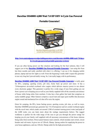 DuroStar DS4000S 4,000 Watt 7.0 HP OHV 4-Cycle Gas Powered

                                   Portable Generator!
                                            Generator!




http://www.naturalgaspoweredportablegenerators.com/durostar-ds4000s-4000-watt-7-0-hp-o
                   hv-4-cycle-gas-powered-portable-generator-reviews/

If you are often facing power cut like situation and looking for the best solution, then I will
suggest you to buy DuroStar DS4000S Gas Powered Portable Generator I am using this from
                                                                   Generator.
last three months and really satisfied with what it is offering. I can use it for charging mobile
phones, laptop and run few lights as well. From the beginning I really didn’t expect the generator
to run very long but I proved totally wrong. So, I am really happy with its performance.

DuroStar DS4000S 4,000 Watt 7.0 HP OHV Gas Powered Portable Generator is really great
for RVs, camping, sporting events, job sites, home back up power and more. It has a
7.0-horsepower air-cooled overhead valve engine which delivers massive power to run almost
every electronic gadget. This generator is perfect for a wide range of uses from getting you out
from a power cut to keeping you as well as your family supplied with all the essential convenience
of house while being miles from nowhere. It also has a four gallon fuel tank that comprises an
easily readable gauge. Other features comprise a recoil start and super quiet muffler that decreases
engine sound and mechanical low oil shut off to save the engine.

Great for camping, the RVs, home backup power, sporting events, job sites, as well as more,
DuroStar DS4000S powered gas generator has 7.0 of horsepower and air cooled overhead engine
with the recoil start, which cranks out around 3,300 of constant running power watts (and peak of
the 4,000 watts; you can learn more about the wattage requirements below). The rugged
workhorse is perfect for the wide range of the uses to get you through the power outage for
keeping you & your family well supplied with all necessary conveniences of the home whereas
being miles from nowhere. Power panel features main controls, which includes start switch, circuit
breaker and volt meter. It gives two of 120volt, 20amp, 3prong outlets for supplying the power to
your house appliances, and one 120volt, 30amp outlet for the high powered tools.
 