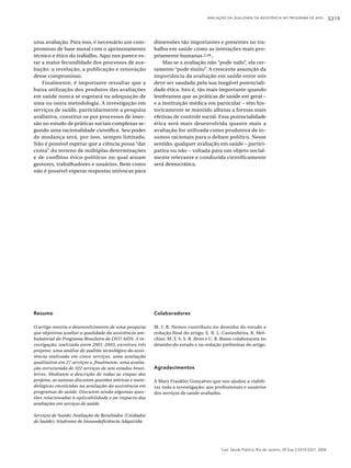 AVALIAÇÃO DA QUALIDADE DA ASSISTÊNCIA NO PROGRAMA DE AIDS             S319



uma avaliação. Para isso, é necessário um com-            dimensões tão importantes e presentes no tra-
promisso de base moral com o aprimoramento                balho em saúde como as interações mais pro-
técnico e ético do trabalho. Aqui nos parece es-          priamente humanas 2,49..
tar a maior fecundidade dos processos de ava-                 Mas se a avaliação não “pode tudo”, ela cer-
liação: a revelação, a publicação e renovação             tamente “pode muito”. A crescente assunção da
desse compromisso.                                        importância da avaliação em saúde entre nós
    Finalmente, é importante ressaltar que a              deve ser saudada pela sua inegável potenciali-
baixa utilização dos produtos das avaliações              dade ética. Isto é, tão mais importante quando
em saúde nunca se esgotará na adequação de                lembramos que as práticas de saúde em geral –
uma ou outra metodologia. A investigação em               e a instituição médica em particular – têm his-
serviços de saúde, particularmente a pesquisa             toricamente se mantido alheias a formas mais
avaliativa, constitui-se por processos de imer-           efetivas de controle social. Essa potencialidade
são no estudo de práticas sociais complexas se-           ética será mais desenvolvida quanto mais a
gundo uma racionalidade científica. Seu poder             avaliação for utilizada como produtora de in-
de mudança será, por isso, sempre limitado.               sumos racionais para o debate político. Nesse
Não é possível esperar que a ciência possa “dar           sentido, qualquer avaliação em saúde – partici-
conta” do terreno de múltiplas determinações              pativa ou não – voltada para um objeto social-
e de conflitos ético-políticos no qual atuam              mente relevante e conduzida cientificamente
gestores, trabalhadores e usuários. Bem como              será democrática.
não é possível esperar respostas unívocas para




Resumo                                                    Colaboradores

O artigo mostra o desenvolvimento de uma pesquisa         M. I. B. Nemes contribuiu no desenho do estudo e
que objetivou avaliar a qualidade da assistência am-      redação final do artigo. E. R. L. Castanheira, R. Mel-
bulatorial do Programa Brasileiro de DST/ AIDS. A in-     chior, M. T. S. S. B. Alves e C. R. Basso colaboraram no
vestigação, realizada entre 2001-2003, envolveu três      desenho do estudo e na redação preliminar do artigo.
projetos: uma análise do padrão tecnológico da assis-
tência realizada em cinco serviços, uma avaliação
qualitativa em 27 serviços e, finalmente, uma avalia-
ção estruturada de 322 serviços de sete estados brasi-    Agradecimentos
leiros. Mediante a descrição de todas as etapas dos
projetos, as autoras discutem questões teóricas e meto-   À Mary Franklin Gonçalves que nos ajudou a viabili-
dológicas envolvidas na avaliação da assistência em       zar toda a investigação; aos profissionais e usuários
programas de saúde. Discutem ainda algumas ques-          dos serviços de saúde avaliados.
tões relacionadas à aplicabilidade e ao impacto das
avaliações em serviços de saúde.

Serviços de Saúde; Avaliação de Resultados (Cuidados
de Saúde); Síndrome de Imunodeficiência Adquirida




                                                                                           Cad. Saúde Pública, Rio de Janeiro, 20 Sup 2:S310-S321, 2004
 