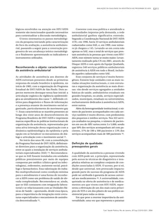 AVALIAÇÃO DA QUALIDADE DA ASSISTÊNCIA NO PROGRAMA DE AIDS            S311




lógicos envolvidos na atenção em HIV/AIDS               Coerente com essa política e atendendo a
somente são mencionados quando necessários          necessidades impostas pela demanda, a rede
para contextualizar a discussão metodológica.       ambulatorial ganhou significativa extensão.
    O texto sistematiza os passos metodológi-       Segundo a Coordenação Nacional de DST/AIDS
cos da pesquisa iniciando pela caracterização       (CN), em 1996, havia 33 serviços ambulatoriais
do foco da avaliação, a assistência ambulato-       cadastrados como SAE, e, em 1999, esse núme-
rial, passando a seguir para a construção pro-      ro já chegara a 145. Levando-se em conta não
gressiva de seu arcabouço teórico metodológi-       apenas os SAE, mas o total de serviços que pres-
co e finalmente apresentando os indicadores e       tam assistência às pessoas que vivem com HIV/
instrumentos utilizados.                            AIDS, esse número torna-se muito maior. Levan-
                                                    tamento realizado pela CN em 2001, através do
                                                    Disque AIDS e com apoio da Equipe Qualiaids,
Reconhecendo o objeto: características              registrou 540 serviços públicos ambulatoriais
da assistência ambulatorial                         de assistência à AIDS em todo o Brasil, incluin-
                                                    do aqueles cadastrados como SAE.
As atividades de assistência aos doentes de             Esse conjunto de serviços é muito hetero-
AIDS estiveram presentes desde as primeiras         gêneo. Existem hoje unidades com as mais va-
respostas do estado brasileiro à epidemia, no       riadas situações institucionais, e com estrutu-
início de 1983, com a organização do Programa       ras e organização da assistência as mais diver-
Estadual de DST/AIDS de São Paulo. Dois as-         sas: vão desde serviços agregados a unidades
pectos merecem destaque nessa fase inicial: a       básicas de saúde, ambulatórios estaduais em
articulação orgânica da vigilância epidemioló-      grandes hospitais, ou ainda, serviços especiali-
gica ao atendimento dos casos 11, definindo cri-    zados, municipais, estaduais ou universitários,
térios para diagnóstico e fluxos de informação;     exclusivamente dedicados à assistência à AIDS,
e a presença atuante do movimento social or-        entre outros.
ganizado, particularmente do movimento gay              Além da heterogeneidade institucional, o nú-
12. Essas características se mantêm presentes ao    mero de pacientes acompanhados em cada ser-
longo dos vinte anos de desenvolvimento do          viço também é muito diverso, com predomínio
Programa Brasileiro de DST/AIDS e imprimem          dos pequenos e médios serviços. Nos 322 servi-
marcas específicas às políticas institucionais de   ços avaliados na pesquisa, o número de pacien-
organização da assistência, representadas por       tes em uso de ARV variou entre 3 e 5.000, sendo
uma ativa interação dessa organização com a         que 50% dos serviços acompanham até cem pa-
dinâmica epidemiológica da epidemia e pela          cientes, 37% de 100 a 500 pacientes e 13% dos
opção em se fortalecer os mecanismos de diá-        serviços acompanham mais de 500 pacientes 10.
logo e articulação com o movimento social 13.
     No início dos anos 90, com a consolidação
do Programa Nacional de DST/AIDS, definiram-        Definição de qualidade:
se diretrizes para a organização da assistência,    pressupostos gerais
entre as quais a instalação de serviços ambula-
toriais especializados (SAE) 14. Recomendava-       A qualidade da assistência a pessoas vivendo
se que os SAE fossem instalados em unidades         com AIDS pode ser, a princípio, representada
públicas preexistentes por meio de equipes          pelo acesso às técnicas de diagnóstico e tera-
compostas por médico (clínico-geral ou infec-       pêutica relativas ao complexo conjunto de con-
tologista), enfermeiro, assistente social, psicó-   dições associadas à AIDS. O acesso, por si só,
logo e farmacêutico. Essa valorização do traba-     desde que universal, tem provocado impacto:
lho multiprofissional como condição mínima          grande parte do sucesso do programa de AIDS
para o atendimento é uma forma de reconhe-          pode ser atribuída à garantia de acesso univer-
cer a AIDS como um problema de saúde de ele-        sal aos medicamentos 16. A universalidade, con-
vada complexidade. Recomendava-se, ainda,           quistada na oferta de assistência e de medica-
que os SAE contassem com retaguarda labora-         mentos aos que vivem com HIV/AIDS, repre-
torial e se relacionassem com as Unidades Bá-       senta a efetivação de um dos mais caros princí-
sicas de Saúde – apontando, desde essa época,       pios do SUS e um dos pilares de sua política as-
para a importância da integração entre estru-       sistencial para todas as áreas.
turas especializadas e mecanismos de assistên-          Em que pese a enorme importância da uni-
cia descentralizada 15.                             versalidade, uma vez que representa o patamar



                                                                                Cad. Saúde Pública, Rio de Janeiro, 20 Sup 2:S310-S321, 2004
 