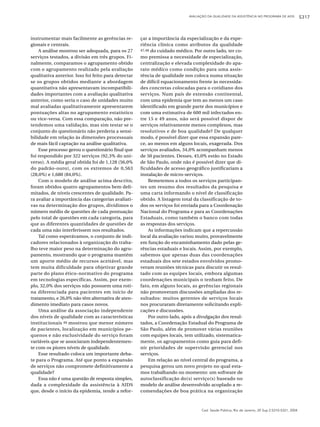 AVALIAÇÃO DA QUALIDADE DA ASSISTÊNCIA NO PROGRAMA DE AIDS            S317



instrumentar mais facilmente as gerências re-        çar a importância da especialização e da expe-
gionais e centrais.                                  riência clínica como atributos da qualidade
    A análise mostrou ser adequada, para os 27       47,48 do cuidado médico. Por outro lado, ter co-

serviços testados, a divisão em três grupos. Fi-     mo premissa a necessidade de especialização,
nalmente, comparamos o agrupamento obtido            centralização e elevada complexidade do apa-
com o agrupamento realizado pela avaliação           rato médico como condição para uma assis-
qualitativa anterior. Isso foi feito para detectar   tência de qualidade nos coloca numa situação
se os grupos obtidos mediante a abordagem            de difícil equacionamento frente às necessida-
quantitativa não apresentavam incompatibili-         des concretas colocadas para o cotidiano dos
dades importantes com a avaliação qualitativa        serviços. Num país de extensão continental,
anterior, como seria o caso de unidades muito        com uma epidemia que tem ao menos um caso
mal avaliadas qualitativamente apresentarem          identificado em grande parte dos municípios e
pontuações altas no agrupamento estatístico          com uma estimativa de 600 mil infectados en-
ou vice-versa. Com essa comparação, não pre-         tre 15 e 49 anos, não será possível dispor de
tendemos uma validação, mas sim testar se o          serviços relativamente menos complexos, mas
conjunto do questionário não perderia a sensi-       resolutivos e de boa qualidade? De qualquer
bilidade em relação às dimensões processuais         modo, é possível dizer que essa expansão pare-
de mais fácil captação na análise qualitativa.       ce, ao menos em alguns locais, exagerada. Dos
    Esse processo gerou o questionário final que     serviços avaliados, 34,0% acompanham menos
foi respondido por 322 serviços (92,3% do uni-       de 50 pacientes. Desses, 45,0% estão no Estado
verso). A média geral obtida foi de 1,128 (56,0%     de São Paulo, onde não é possível dizer que di-
do padrão-ouro), com os extremos de 0,563            ficuldades de acesso geográfico justificariam a
(28,0%) e 1,680 (84,0%).                             instalação de micro-serviços.
    Com o modelo de análise acima descrito,              Remetemos a todos os serviços participan-
foram obtidos quatro agrupamentos bem deli-          tes um resumo dos resultados da pesquisa e
mitados, de níveis crescentes de qualidade. Pa-      uma carta informando o nível de classificação
ra avaliar a importância das categorias avaliati-    obtido. A listagem total da classificação de to-
vas na determinação dos grupos, dividimos o          dos os serviços foi enviada para a Coordenação
número médio de questões de cada pontuação           Nacional do Programa e para as Coordenações
pelo total de questões em cada categoria, para       Estaduais, como também o banco com todas
que as diferentes quantidades de questões de         as respostas dos serviços.
cada uma não interferissem nos resultados.               As informações indicam que a repercussão
    Tal como esperávamos, o conjunto de indi-        local da avaliação variou muito, provavelmente
cadores relacionados à organização do traba-         em função do encaminhamento dado pelas ge-
lho teve maior peso na determinação do agru-         rências estaduais e locais. Assim, por exemplo,
pamento, mostrando que o programa mantém             sabemos que apenas duas das coordenações
um aporte médio de recursos aceitável, mas           estaduais dos sete estados envolvidos promo-
tem muita dificuldade para objetivar grande          veram reuniões técnicas para discutir os resul-
parte do plano ético-normativo do programa           tado com as equipes locais, embora algumas
em tecnologias específicas. Assim, por exem-         coordenações municipais o tenham feito. De
plo, 32,0% dos serviços não possuem uma roti-        fato, em alguns locais, as gerências regionais
na diferenciada para pacientes em início de          não promoveram discussões ampliadas dos re-
tratamento, e 26,0% não têm alternativa de aten-     sultados: muitos gerentes de serviços locais
dimento imediato para casos novos.                   nos procuraram diretamente solicitando expli-
    Uma análise da associação independente           cações e discussões.
dos níveis de qualidade com as características           Por outro lado, após a divulgação dos resul-
institucionais 46 mostrou que menor número           tados, a Coordenação Estadual do Programa de
de pacientes, localização em municípios pe-          São Paulo, além de promover várias reuniões
quenos e não exclusividade do serviço foram          com equipes locais, tem utilizado, sistematica-
variáveis que se associaram independentemen-         mente, os agrupamentos como guia para defi-
te com os piores níveis de qualidade.                nir prioridades de supervisão gerencial nos
    Esse resultado coloca um importante deba-        serviços.
te para o Programa. Até que ponto a expansão             Em relação ao nível central do programa, a
de serviços não compromete definitivamente a         pesquisa gerou um novo projeto no qual esta-
qualidade?                                           mos trabalhando no momento: um software de
    Essa não é uma questão de resposta simples,      autoclassificação do(s) serviço(s) baseado no
dada a complexidade da assistência à AIDS            modelo de análise desenvolvido acoplado a re-
que, desde o início da epidemia, tende a refor-      comendações de boa prática na organização



                                                                                 Cad. Saúde Pública, Rio de Janeiro, 20 Sup 2:S310-S321, 2004
 