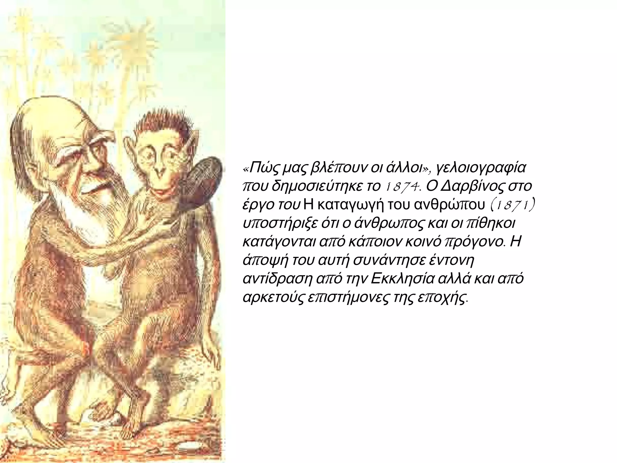 ◄ «Πώς μας βλέπουν οι άλλοι»,
γελοιογραφία που δημοσιεύτηκε το
1874. Ο Δαρβίνος στο έργο του Η
καταγωγή του ανθρώπου (1871)
υποστήριξε ότι ο άνθρωπος και οι
πίθηκοι κατάγονται από κάποιον κοινό
πρόγονο. Η άποψή του αυτή συνάντησε
έντονη αντίδραση από την Εκκλησία
αλλά και από αρκετούς επιστήμονες της
εποχής.

 