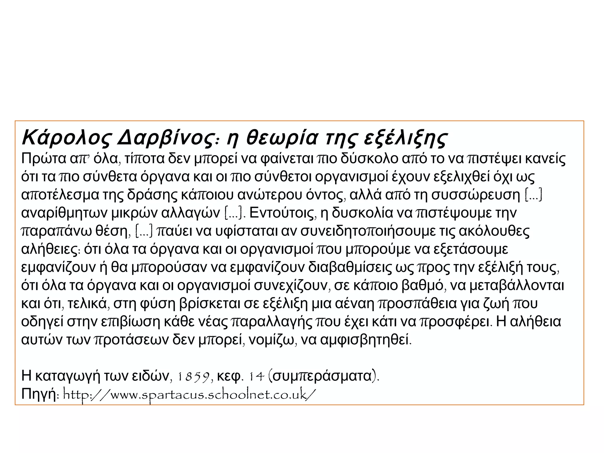 Κάρολος Δαρβίνος : η θεωρία της εξέλιξης

Πρώτα απ’ όλα, τίποτα δεν μπορεί να φαίνεται πιο δύσκολο από το να πιστέψει κανείς
ότι τα πιο σύνθετα όργανα και οι πιο σύνθετοι οργανισμοί έχουν εξελιχθεί όχι ως
αποτέλεσμα της δράσης κάποιου ανώτερου όντος, αλλά από τη συσσώρευση [...]
αναρίθμητων μικρών αλλαγών [...]. Εντούτοις, η δυσκολία να πιστέψουμε την
παραπάνω θέση, [...] παύει να υφίσταται αν συνειδητοποιήσουμε τις ακόλουθες
αλήθειες: ότι όλα τα όργανα και οι οργανισμοί που μπορούμε να εξετάσουμε
εμφανίζουν ή θα μπορούσαν να εμφανίζουν διαβαθμίσεις ως προς την εξέλιξή τους,
ότι όλα τα όργανα και οι οργανισμοί συνεχίζουν, σε κάποιο βαθμό, να μεταβάλλονται
και ότι, τελικά, στη φύση βρίσκεται σε εξέλιξη μια αέναη προσπάθεια για ζωή που
οδηγεί στην επιβίωση κάθε νέας παραλλαγής που έχει κάτι να προσφέρει. Η αλήθεια
αυτών των προτάσεων δεν μπορεί, νομίζω, να αμφισβητηθεί.
Η καταγωγή των ειδών, 1859, κεφ. 14 (συμπεράσματα). 
Πηγή: http://www.spartacus.schoolnet.co.uk/

 