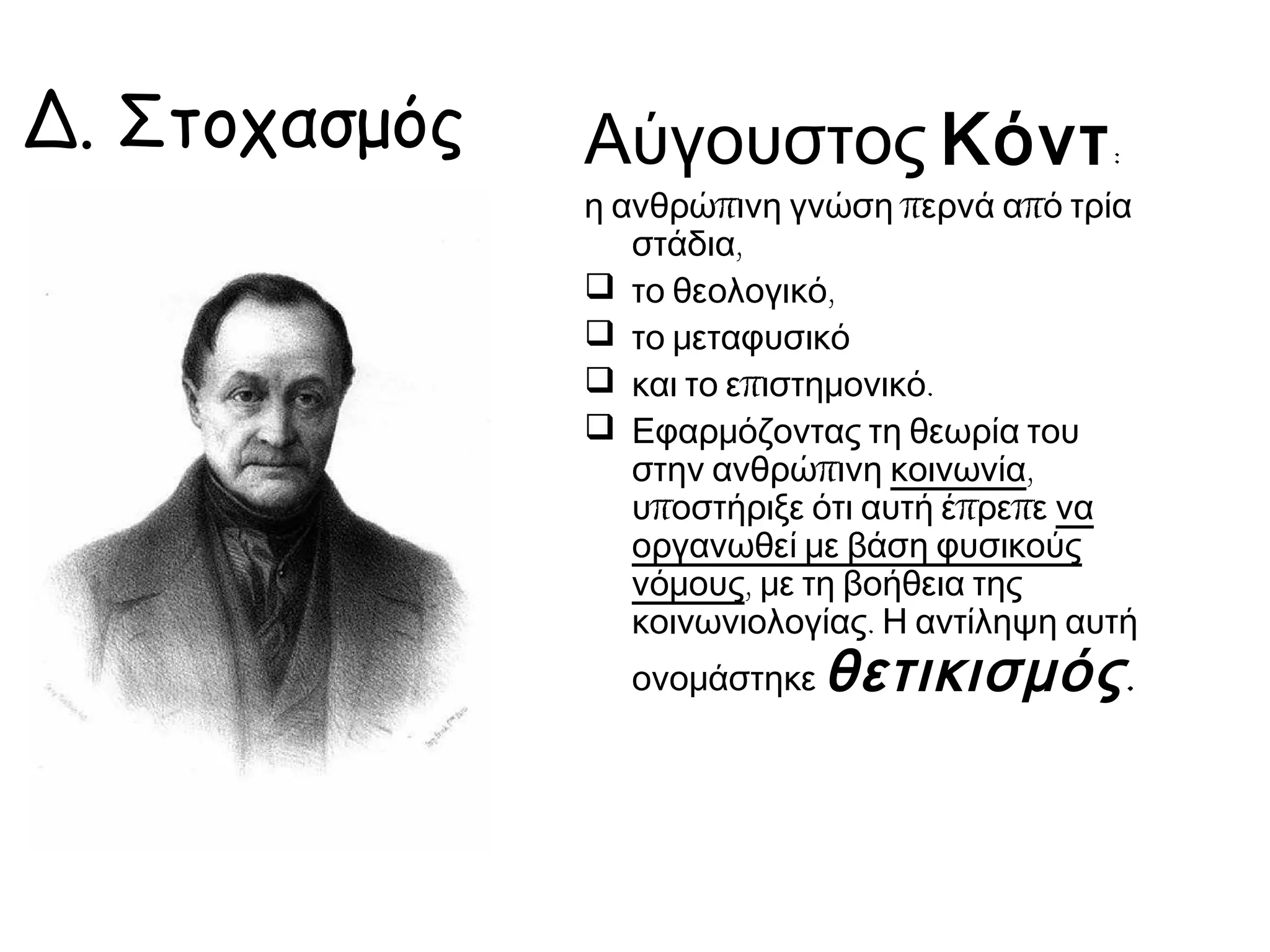 Δ. Στοχασμός

Αύγουστος Κόντ :

η ανθρώπινη γνώση περνά από τρία
στάδια,
το θεολογικό,
το μεταφυσικό
και το επιστημονικό.
Εφαρμόζοντας τη θεωρία του
στην ανθρώπινη κοινωνία,
υποστήριξε ότι αυτή έπρεπε να
οργανωθεί με βάση φυσικούς
νόμους, με τη βοήθεια της
κοινωνιολογίας. Η αντίληψη αυτή
ονομάστηκε

θετικισμός .

 