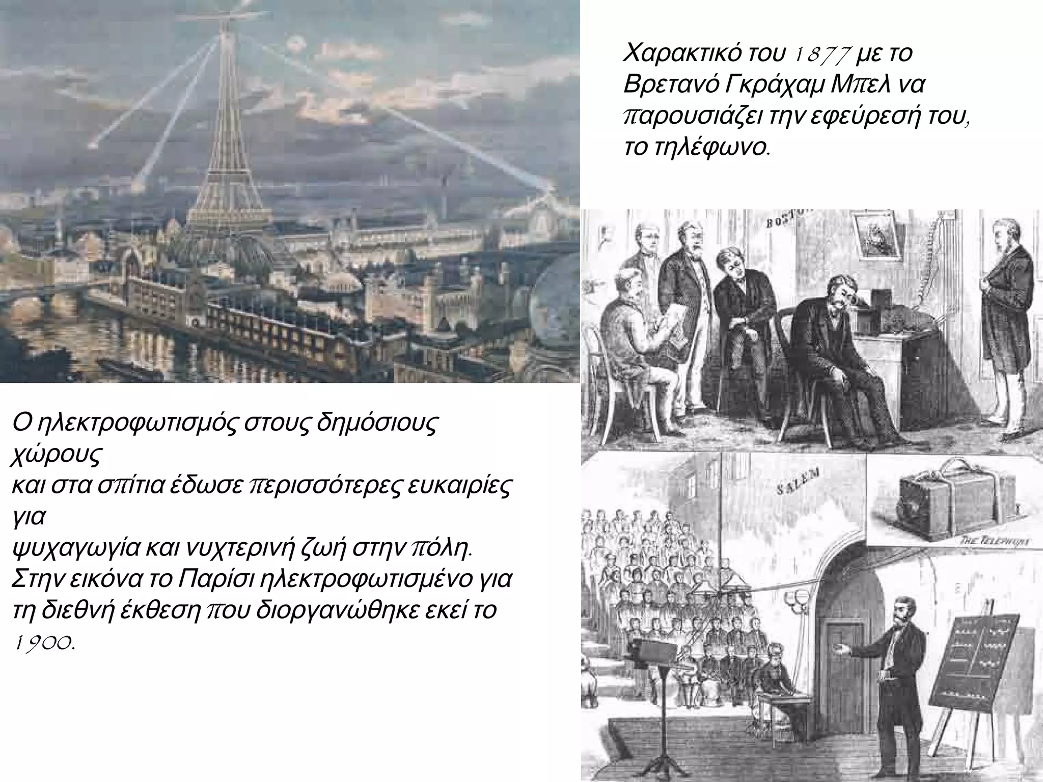 ◄ Ο ηλεκτροφωτισμός στους
δημόσιους χώρους και στα σπίτια
έδωσε περισσότερες ευκαιρίες για
ψυχαγωγία και νυχτερινή ζωή στην
πόλη. Στην εικόνα το Παρίσι
ηλεκτροφωτισμένο για τη διεθνή
έκθεση που διοργανώθηκε εκεί το
1900.

► Χαρακτικό του 1877 με το
Βρετανό Γκράχαμ Μπελ να
παρουσιάζει την εφεύρεσή του,
το τηλέφωνο.

 