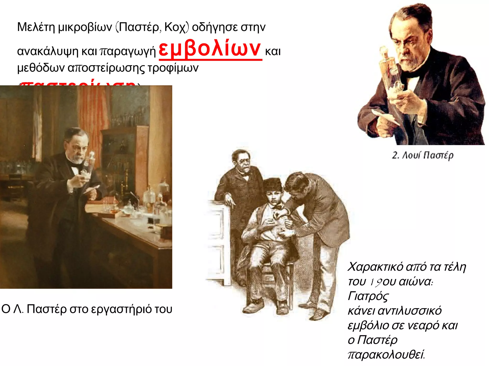 Μελέτη μικροβίων (Παστέρ, Κοχ) οδήγησε στην

εμβολίων και

ανακάλυψη και παραγωγή
μεθόδων αποστείρωσης τροφίμων
(παστερίωση ).

▲ Ο Λ. Παστέρ στο εργαστήριό του

◄ Χαρακτικό από τα
τέλη του 19ου αιώνα:
Γιατρός
κάνει αντιλυσσικό
εμβόλιο σε νεαρό και
ο Παστέρ
παρακολουθεί.

 
