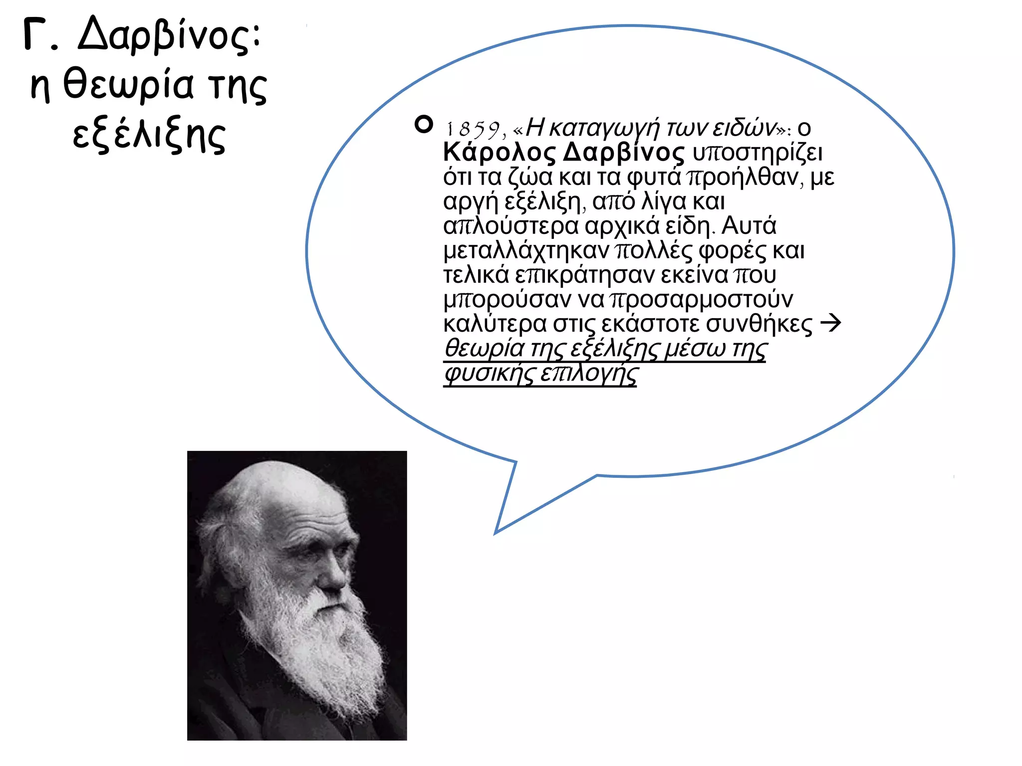 Γ. Δαρβίνος:
η θεωρία της
εξέλιξης

« τα ζώ
α
αργή ε και τα φυτά
απλού ξέλιξη, από προήλθαν
μεταλλστερα αρχ λίγα και , με
τελικά άχτηκαν π ικά είδη. Αυ
μπορο επικράτησ ολλές φορέ τά
α
καλύτ ύσαν να πρ ν εκείνα π ς και
συνθήερα στις εκά οσαρμοστ ου
ούν
εξέλιξηκες»  θε στοτε
ω
επιλογ ς μέσω της ρία της
ής
φυσική
ς

◄ 1859, «Η καταγωγή των ειδών»: ο
Κάρολος Δαρβίνος υποστηρίζει ότι :

 