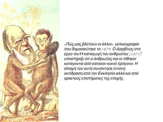 ◄ «Πώς μας βλέπουν οι άλλοι»,
γελοιογραφία που δημοσιεύτηκε το
1874. Ο Δαρβίνος στο έργο του Η
καταγωγή του ανθρώπου (1871)
υποστήριξε ότι ο άνθρωπος και οι
πίθηκοι κατάγονται από κάποιον κοινό
πρόγονο. Η άποψή του αυτή συνάντησε
έντονη αντίδραση από την Εκκλησία
αλλά και από αρκετούς επιστήμονες της
εποχής.

 