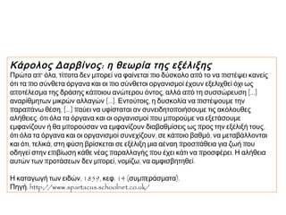 Κάρολος Δαρβίνος : η θεωρία της εξέλιξης

Πρώτα απ’ όλα, τίποτα δεν μπορεί να φαίνεται πιο δύσκολο από το να πιστέψει κανείς
ότι τα πιο σύνθετα όργανα και οι πιο σύνθετοι οργανισμοί έχουν εξελιχθεί όχι ως
αποτέλεσμα της δράσης κάποιου ανώτερου όντος, αλλά από τη συσσώρευση [...]
αναρίθμητων μικρών αλλαγών [...]. Εντούτοις, η δυσκολία να πιστέψουμε την
παραπάνω θέση, [...] παύει να υφίσταται αν συνειδητοποιήσουμε τις ακόλουθες
αλήθειες: ότι όλα τα όργανα και οι οργανισμοί που μπορούμε να εξετάσουμε
εμφανίζουν ή θα μπορούσαν να εμφανίζουν διαβαθμίσεις ως προς την εξέλιξή τους,
ότι όλα τα όργανα και οι οργανισμοί συνεχίζουν, σε κάποιο βαθμό, να μεταβάλλονται
και ότι, τελικά, στη φύση βρίσκεται σε εξέλιξη μια αέναη προσπάθεια για ζωή που
οδηγεί στην επιβίωση κάθε νέας παραλλαγής που έχει κάτι να προσφέρει. Η αλήθεια
αυτών των προτάσεων δεν μπορεί, νομίζω, να αμφισβητηθεί.
Η καταγωγή των ειδών, 1859, κεφ. 14 (συμπεράσματα). 
Πηγή: http://www.spartacus.schoolnet.co.uk/

 