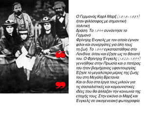 ◄ Ο Γερμανός Καρλ Μαρξ (1818–
1883) ήταν φιλόσοφος με σημαντική
πολιτική δράση. Το 1844 συνάντησε το
Γερμανό Φρίντριχ Ένγκελς με τον
οποίο έγιναν φίλοι και συνεργάτες για
όλη τους τη ζωή. Το 1849
εγκαταστάθηκε στο Λονδίνο, όπου και
έζησε ως το θάνατό του. Ο Φρίντριχ
Ένγκελς (1820–1895) γεννήθηκε στην
Πρωσία και ο πατέρας του ήταν
βιομήχανος υφαντουργίας. Έζησε το
μεγαλύτερο μέρος της ζωής του στη
Μεγάλη Βρετανία. Και οι δύο στα έργα
τους μιλούν για τις σοσιαλιστικές και
κομουνιστικές ιδέες που θα άλλαζαν
την κοινωνία της εποχής τους. Στην
εικόνα οι Μαρξ και Ένγκελς σε
οικογενειακή φωτογραφία.

 