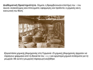  Διαθεματική δραστηριότητα :  Χημεία, η θριαμβεύουσα επιστήμη του 19ου
αιώνα: ανακαλύψεις και επιτεύγματα, εφαρμογές και προϊόντα, ο χημικός και η
κοινωνική του θέση.

▲ Εργοστάσιο χημικής βιομηχανίας στη Γερμανία. Οι χημικές βιομηχανίες άρχισαν να
παράγουν φάρμακα από τη δεκαετία του 1860 και αργότερα χημικά λιπάσματα για τη
γεωργία. Με αυτά η γεωργική παραγωγή αυξήθηκε.

 