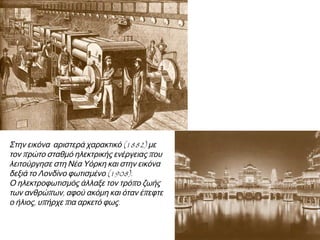 ▲ Στην εικόνα αριστερά χαρακτικό (1882) με
τον πρώτο σταθμό ηλεκτρικής ενέργειας που
λειτούργησε στη Νέα Υόρκη και στην εικόνα
δεξιά ► το Λονδίνο φωτισμένο (1908).
Ο ηλεκτροφωτισμός άλλαξε τον τρόπο ζωής
των ανθρώπων, αφού ακόμη και όταν έπεφτε ο
ήλιος, υπήρχε πια αρκετό φως.

 