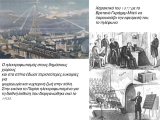 ◄ Ο ηλεκτροφωτισμός στους
δημόσιους χώρους και στα σπίτια
έδωσε περισσότερες ευκαιρίες για
ψυχαγωγία και νυχτερινή ζωή στην
πόλη. Στην εικόνα το Παρίσι
ηλεκτροφωτισμένο για τη διεθνή
έκθεση που διοργανώθηκε εκεί το
1900.

► Χαρακτικό του 1877 με το
Βρετανό Γκράχαμ Μπελ να
παρουσιάζει την εφεύρεσή του,
το τηλέφωνο.

 