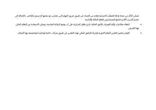 ‫ليمكن التأكد من لصحة وادتقة العمليات الحسابية وللحد من الفسااد عن طريق تفريق المهام التي تتضارب مع بعضها أو تسمح بالتلعب. بالضافة إلى‬
                                                                            ‫تقديم التدريب اللزم لجميع المستخدمين للنظم المالية والادارية.‬

‫إعطاء لصلحيات وآلية للتصرف بالمور المالية خارج نطاق المركزية على أن توضع الرتقابة المناسبة، ويمكن الستفاادة من النظام المالي‬                ‫•‬
                                                                                                                            ‫لهذا الغرض.‬

  ‫القيام بتحضير التقارير المالية الدورية وإجراء التدتقيق المالي لهذه التقارير عن طريق شركات خالصة ومحايدة ومتخصصة بهذا المجال.‬              ‫•‬
 