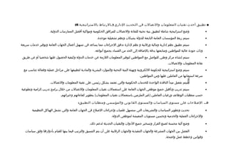 ‫■ تطبيق أحدث تقنيا ت المعلوما ت والتصالت في التحديث الاداري ) بالرتباط بالستراتيجية 6(‬
                      ‫وضع استراتيجية شاملة لتطبيق بنية تحتية للتقانة والتصالت للمرافق الحكومية ومواكبة أفضل الممارسات الدولية.‬                  ‫•‬

                                                           ‫سيتم ربط المؤسسات العامة التابعة للدولة بشبكات ونظم تشغيلية موحدة.‬                   ‫•‬

‫سيتم تطبيق نظم إادارية ومالية ورتقابية و نظم لادارة تدفق الجراءات مما يساعد في تسهيل أعمال الجهات العامة وتوفير خدمات سريعة‬                     ‫•‬
                                                         ‫وذات جوادة عالية للمواطنين ومتابعتها بدتقة بالضافة إلى الحد من الفسااد بجميع أنواعه.‬
 ‫سيتم إنشاء مركز وطني للتوالصل مع المواطنين لتوفير المعلومات اللزمة عن خدمات الدولة وكيفية الحصول عليها شخصيا أو عن طريق‬                        ‫•‬
                                                                                                                   ‫تقانة المعلومات والتصالت.‬
  ‫سيتم وضع استراتيجية للحكومة اللكترونية وتهيئة البنية التحتية والمواراد البشرية والماادية لتطبيقها على مراحل عملية وفعالة تتناسب مع‬            ‫•‬
                                                                                            ‫سرعة استيعابها من العاملين عليها ومن المواطنين.‬




                                                                                                                                 ‫-698-‬
                      ‫سيتم تفعيل مبدأ النافذة الواحدة للخدمات الحكومية والتي تعتمد بشكل رئيسي على تقنية المعلومات والتصالت.‬                     ‫•‬

‫سيتم تدريب وتأهيل جميع موظفي الجهات العامة على استعمالت تقنيات المعلومات والتصالت من خلل برامج تدريب إلزامية وتطوعية‬                            ‫•‬
                              ‫حسب متطلبات الوظائف ورغبات العاملين )غير الملزمين باستعمالت تقنيات المعلومات( بتطوير كفاءاتهم وخبراتهم.‬

                                            ‫هـ. اللصلحات على مستوى السياسا ت والمستو ى القانوني والمؤسسي ومتطلبا ت التطبيق:‬

        ‫تحديث وتطوير السياسات والتشريعات التي ستسهل علميات وإجراءات اللصل ح في الجهات العامة والتي تشمل الهياكل التنظيمية‬                       ‫•‬
                                                                      ‫والجراءات العملية والخدمية وتحسين مستويات المعيشة لموظفي الدولة.‬

                                                     ‫وضع آلية محسنة لصنع القرار وتسخير جميع الادوات والتقنيات الحديثة لدعم ذلك.‬                 ‫•‬

   ‫الفصل بين الجهات المشرعة والجهات التنفيذية والجهات الرتقابية على أن يتم التنسيق والترتيب فيما بينها للقيام بأادوارها وفق سياسات‬              ‫•‬
                                                                                                                 ‫وتقوانين وخطط عمل واضحة.‬
 