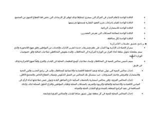 ‫النافذة الواحدة لعلم الشباب في المراكز التي سيجري إنشاؤها وذلك لتوفير كل الرشاادات التي تخص هذا القطاع الحيوي من المجتمع.‬                         ‫•‬

                                                          ‫النافذة الواحدة للقيام بإجراءات تحرير العقواد العقارية وتسجيلها وترسيمها.‬               ‫•‬

                                                                                              ‫النافذة الواحدة للستثمارات الزراعية.‬                ‫•‬

                                                                        ‫النافذة الواحدة لمعالجة المشكلت التي تعترض المصدرين.‬                      ‫•‬

                                                                                                      ‫النافذة الواحدة لكل محافظة.‬                 ‫•‬

                                                                                                         ‫■ برنامج تعميق تطبيقات اللمركزية‬
‫ستتركز اللصلحات الادارية بهذا الشأن على نظم وتشريعات جديدة لتقريب الادارات والخدمات من المواطنين وفق منهج اللمحورية والذي‬                         ‫•‬
     ‫سيتم بمقتضاه تحويل سلطة اتخاذ القرار من الوزارة المركزية إلى المحافظات، والبدء بتفويض المحافظين لصلحيات إضافية وفق خصولصيات‬




                                                                                                                                ‫-698-‬
                                                                                                                               ‫الوزارة المعنية‬

‫سيتم تأسيس مجالس للتنمية في المحافظات وإسنااد لصلحيات أوسع للتنظيمات المحلية في البلديات والقرى وفقا لمنهج اللمركزية وذلك‬                         ‫•‬
                                                                                                                                  ‫عن طريق:‬

     ‫إحداث مجالس التنمية التي تتولى لصياغة وتنفيذ الخطط التقتصاادية والجتماعية للمحافظات والبت في برامج التحديث والبنى التحتية‬                ‫•‬
     ‫والستثمارات والقروض واختيار المشروعات، حيث ستتشكل تلك المجالس من التمثيل الحكومي وتمثيلت القطاع الخاص والمجتمع الهلي.‬

    ‫إحداث المجالس القروية، وهي مجالس استشارية بالتجمعات السكنية خارج المناطق البلدية وتتولى ضمن لصلحياتها إبداء الرأي في‬                      ‫•‬
       ‫المياادين التقتصاادية والجتماعية والثقافية والتربوية والتعريف بالمشكلت المحلية وطلبات المواطنين واتقترا ح الحلول الممكنة لذلك، وكذلك‬
                                                                 ‫المساهمة في تنفيذ البرامج المتعلقة بالصحة ورفع النفايات الصلبة والصيانة.‬

                              ‫إحداث المجالس المحلية للتنمية في كل منطقة تتولى تنسيق نشاط البلديات والمجالس القروية ومتابعته.‬                  ‫•‬
 