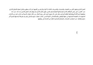 ‫العمل الاداري وتطور الكثير من التعليمات والسياسات والتشريعات النافذة، إل أنها، وبالرغم من أهميتها، لم تأخذ بمنظور متكامل لعملية اللصل ح الاداري‬
    ‫حيث اتقتصرت على بعض المظاهر الادارية وإجراءاتها العملياتية ولم تلمس تطوير الفكر الاداري أو جوهر آليات العمل الاداري بحد ذاته، حيث جاء‬
‫معظمها لدعم اللية البيروتقراطية للنظام المركزي، وتقد تجلى ذلك بصورة كبيرة على سبيل المثال، من خلل عمليات الدمج التي اتخذت لعداد من الادارات‬
‫الحكومية ذات الطبيعة المتشابهة في عملها الوظيفي والمتكاملة في أادائها الخدمي، فكانت عمليات جمع ميكانيكي ولم يتم تغييرها أو تعديلها لتصبح أكثر‬
                                                     ‫جدوى وفعالية، حيث الصطدمت التعديلت بالمصالح الشخصية ناهيك عن الساءة في توظيفها.‬




                                                                                                                              ‫-698-‬
 