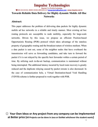 Impulse Technologies
                                      Beacons U to World of technology
        044-42133143, 98401 03301,9841091117 ieeeprojects@yahoo.com www.impulse.net.in
   Towards Reliable Data Delivery for Highly dynamic Mobile AD Hoc
                               Networks
   Abstract:
   This paper addresses the problem of delivering data packets for highly dynamic
   mobile ad hoc networks in a reliable and timely manner. Most existing ad hoc
   routing protocols are susceptible to node mobility, especially for large-scale
   networks. Driven by this issue, we propose an efficient Position-based
   Opportunistic Routing (POR) protocol which takes advantage of the stateless
   property of geographic routing and the broadcast nature of wireless medium. When
   a data packet is sent out, some of the neighbor nodes that have overheard the
   transmission will serve as forwarding candidates, and take turn to forward the
   packet if it is not relayed by the specific best forwarder within a certain period of
   time. By utilizing such in-the-air backup, communication is maintained without
   being interrupted. The additional latency incurred by local route recovery is greatly
   reduced and the duplicate relaying caused by packet reroute is also decreased. In
   the case of communication hole, a Virtual Destination-based Void Handling
   (VDVH) scheme is further proposed to work together with POR.




  Your Own Ideas or Any project from any company can be Implemented
at Better price (All Projects can be done in Java or DotNet whichever the student wants)
                                                                                          1
 