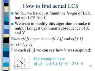 How to find actual LCS So far, we have just found the  length  of LCS, but not LCS itself. We want to modify this algorithm to make it output Longest Common Subsequence of X and Y Each  c[i,j]  depends on  c[i-1,j]  and  c[i,j-1]   or  c[i-1, j-1] For each c[i,j] we can say how it was acquired: 2 2 3 2 For example, here  c[i,j] = c[i-1,j-1] +1 = 2+1=3 