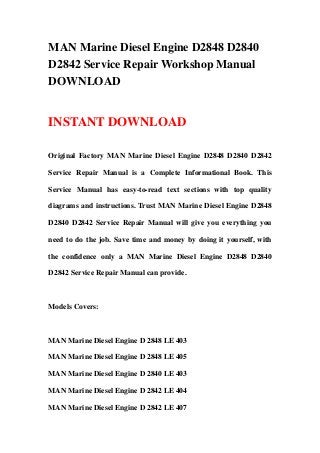 MAN Marine Diesel Engine D2848 D2840
D2842 Service Repair Workshop Manual
DOWNLOAD


INSTANT DOWNLOAD

Original Factory MAN Marine Diesel Engine D2848 D2840 D2842

Service Repair Manual is a Complete Informational Book. This

Service Manual has easy-to-read text sections with top quality

diagrams and instructions. Trust MAN Marine Diesel Engine D2848

D2840 D2842 Service Repair Manual will give you everything you

need to do the job. Save time and money by doing it yourself, with

the confidence only a MAN Marine Diesel Engine D2848 D2840

D2842 Service Repair Manual can provide.



Models Covers:



MAN Marine Diesel Engine D 2848 LE 403

MAN Marine Diesel Engine D 2848 LE 405

MAN Marine Diesel Engine D 2840 LE 403

MAN Marine Diesel Engine D 2842 LE 404

MAN Marine Diesel Engine D 2842 LE 407
 