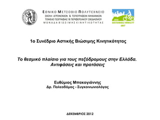 1ο Συνέδριο Αστικής Βιώσιμης Κινητικότητας



Το θεσμικό πλαίσιο για τους πεζόδρομους στην Ελλάδα.
              Αντιφάσεις και προτάσεις


                Ευθύμιος Μπακογιάννης
            Δρ. Πολεοδόμος - Συγκοινωνιολόγος




                      ΔΕΚΕΜΒΡΙΟΣ 2012
 