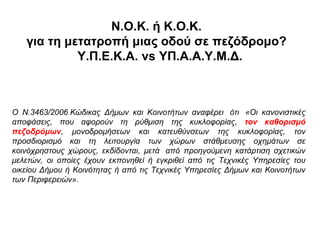 Ν.Ο.Κ. ή Κ.Ο.Κ.
   για τη μετατροπή μιας οδού σε πεζόδρομο?
            Υ.Π.Ε.Κ.Α. vs ΥΠ.Α.Α.Υ.Μ.Δ.



Ο Ν.3463/2006 Κώδικας Δήμων και Κοινοτήτων αναφέρει ότι «Οι κανονιστικές
αποφάσεις, που αφορούν τη ρύθμιση της κυκλοφορίας, τον καθορισμό
πεζοδρόμων, μονοδρομήσεων και κατευθύνσεων της κυκλοφορίας, τον
προσδιορισμό και τη λειτουργία των χώρων στάθμευσης οχημάτων σε
κοινόχρηστους χώρους, εκδίδονται, μετά από προηγούμενη κατάρτιση σχετικών
μελετών, οι οποίες έχουν εκπονηθεί ή εγκριθεί από τις Τεχνικές Υπηρεσίες του
οικείου Δήμου ή Κοινότητας ή από τις Τεχνικές Υπηρεσίες Δήμων και Κοινοτήτων
των Περιφερειών».
 