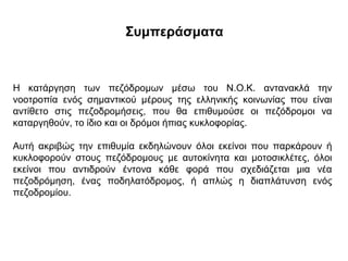 Συμπεράσματα



Η κατάργηση των πεζόδρομων μέσω του Ν.Ο.Κ. αντανακλά την
νοοτροπία ενός σημαντικού μέρους της ελληνικής κοινωνίας που είναι
αντίθετο στις πεζοδρομήσεις, που θα επιθυμούσε οι πεζόδρομοι να
καταργηθούν, το ίδιο και οι δρόμοι ήπιας κυκλοφορίας.

Αυτή ακριβώς την επιθυμία εκδηλώνουν όλοι εκείνοι που παρκάρουν ή
κυκλοφορούν στους πεζόδρομους με αυτοκίνητα και μοτοσικλέτες, όλοι
εκείνοι που αντιδρούν έντονα κάθε φορά που σχεδιάζεται μια νέα
πεζοδρόμηση, ένας ποδηλατόδρομος, ή απλώς η διαπλάτυνση ενός
πεζοδρομίου.
 