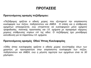 ΠΡΟΤΑΣΕΙΣ
Προτεινόμενος ορισμός πεζόδρομου:

«Πεζόδρομος ορίζεται ο οδικός χώρος που εξυπηρετεί την απρόσκοπτη
κυκλοφορία των πεζών, ποδηλατιστών και ΑΜΕΑ. Η στάση και η στάθμευση
οχημάτων απαγορεύεται, ενώ επιτρέπεται να κυκλοφορούν μόνο οχήματα
τροφοδοσίας, πολιτικής προστασίας και Ι.Χ. οχήματα με προορισμό νόμιμους
χώρους στάθμευσης κτιρίων επί της οδού. Ο πεζόδρομος έχει μονόδρομη
κατεύθυνση για τα παραπάνω Ι.Χ. οχήματα.

Προτεινόμενος ορισμός Οδού Ήπιας Κυκλοφορίας

«Οδός ήπιας κυκλοφορίας ορίζεται ο οδικός χώρος συνύπαρξης όλων των
χρηστών, με προτεραιότητα στην απρόσκοπτη κυκλοφορία των πεζών,
ποδηλατιστών και ΑΜΕΑ, ενώ η μέγιστη ταχύτητα των οχημάτων είναι τα 30
χλμ/ώρα».
 