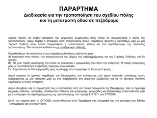 ΠΑΡΑΡΤΗΜΑ
             Διαδικασία για την τροποποίηση του σχεδίου πόλης
                    και τη μετατροπή οδού σε πεζόδρομο



Αρχικά πρέπει να ληφθεί απόφαση του Δημοτικού Συμβουλίου στην οποία να τεκμηριώνεται ο λόγος της
τροποποίησης. Αφού ληφθεί η απόφαση αυτή αποστέλλεται στους παρόδιους ιδιοκτήτες οικοπέδων μαζί με μία
Τεχνική Έκθεση στην οποία περιγράφεται η τροποποίηση, καθώς και ένα σχεδιάγραμμα της πρότασης
τροποποίησης.Όλααυτάαποστέλλονταιμεαποδεικτικόεπίδοσης.
.
Παράλληλαμετηναποστολήστουςπαρόδιουςιδιοκτήτεςπρέπειναγίνει:
Α) Ανάρτηση στον πίνακα των ανακοινώσεων του Δήμου του σχεδιαγράμματος και της Τεχνικής Έκθεσης, για 15
ημέρες.
Β)Ναγίνειπράξηανάρτησηςτηνοποίατησυντάσσειηγραμματέαςπουκάνειτηνανάρτηση.Ηπράξηανάρτησης
μαζίμετοαποδεικτικόανάρτησηςπαίρνουνπρωτόκολλο.
Γ)Δημοσίευσησεδύοεφημερίδεςμίαςπερίληψηςπουπεριγράφειτοθέμαγια2φορές.

Αφού περάσει το χρονικό περιθώριο του δικαιώματος των ενστάσεων, εάν έχουν κατατεθεί ενστάσεις, αυτές
διαβιβάζονται με μία εισήγηση μαζί με ένα διαβιβαστικό στο Δημοτικό Συμβούλιο για να τις εξετάσει. Κατόπιν
λαμβάνεταιητελικήαπόφαση.

ΑφούελεγχθούνγιατηνομιμότητάτουςοιαποφάσειςαπότονΓενικόΓραμματέατηςΠεριφέρειας,όλαταέγγραφα
(τεχνικέςεκθέσεις,ενστάσεις,αποδεικτικάεπίδοσηςκαιανάρτησης,εφημερίδεςκαιβεβαιώσεις)αποστέλλονταιμαζί
με6αντίγραφατουσχεδιαγράμματοςτηςτροποποίησηςστοπρώηνΣ.Χ.Ο.Π.νυνΣΥΠΟΘΑ.

Μετά την έγκριση από το ΣΥΠΟΘΑ, αποστέλλονται στην Περιφέρεια για υπογραφή και στη συνέχεια στο Εθνικό
ΤυπογραφείογιαναγίνουνΦΕΚ.
 