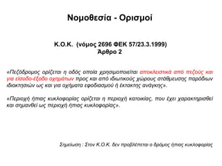 Νομοθεσία - Ορισμοί


                  Κ.Ο.Κ. (νόμος 2696 ΦΕΚ 57/23.3.1999)
                                Άρθρο 2


«Πεζόδρομος ορίζεται η οδός οποία χρησιμοποιείται αποκλειστικά από πεζούς και
για είσοδο-έξοδο οχημάτων προς και από ιδιωτικούς χώρους στάθμευσης παρόδιων
ιδιοκτησιών ως και για οχήματα εφοδιασμού ή έκτακτης ανάγκης».

«Περιοχή ήπιας κυκλοφορίας ορίζεται η περιοχή κατοικίας, που έχει χαρακτηρισθεί
και σημανθεί ως περιοχή ήπιας κυκλοφορίας».




                    Σημείωση : Στον Κ.Ο.Κ. δεν προβλέπεται ο δρόμος ήπιας κυκλοφορίας
 