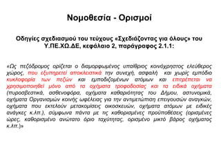 Νομοθεσία - Ορισμοί

   Οδηγίες σχεδιασμού του τεύχους «Σχεδιάζοντας για όλους» του
            Υ.ΠΕ.ΧΩ.ΔΕ, κεφάλαιο 2, παράγραφος 2.1.1:


«Ως πεζόδρομος ορίζεται ο διαμορφωμένος υπαίθριος κοινόχρηστος ελεύθερος
χώρος, που εξυπηρετεί αποκλειστικά την συνεχή, ασφαλή και χωρίς εμπόδιο
κυκλοφορία των πεζών και εμποδιζομένων ατόμων και επιτρέπεται να
χρησιμοποιηθεί μόνο από τα οχήματα τροφοδοσίας και τα ειδικά οχήματα
(πυροσβεστικά, ασθενοφόρα, οχήματα καθαριότητας του Δήμου, αστυνομικά,
οχήματα Οργανισμών κοινής ωφέλειας για την αντιμετώπιση επειγουσών αναγκών,
οχήματα που εκτελούν μετακομίσεις οικοσκευών, οχήματα ατόμων με ειδικές
ανάγκες κ.λπ.), σύμφωνα πάντα με τις καθορισμένες προϋποθέσεις (ορισμένες
ώρες, καθορισμένο ανώτατο όριο ταχύτητας, ορισμένο μικτό βάρος οχήματος
κ.λπ.)»
 