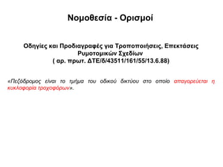 Νομοθεσία - Ορισμοί


     Οδηγίες και Προδιαγραφές για Τροποποιήσεις, Επεκτάσεις
                      Ρυμοτομικών Σχεδίων
              ( αρ. πρωτ. ΔΤΕ/δ/43511/161/55/13.6.88)


«Πεζόδρομος είναι το τμήμα του οδικού δικτύου στο οποίο απαγορεύεται η
κυκλοφορία τροχοφόρων».
 