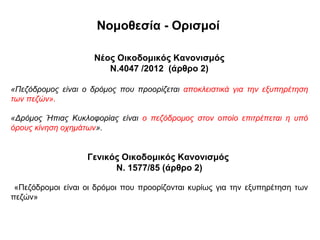 Νομοθεσία - Ορισμοί

                     Νέος Οικοδομικός Κανονισμός
                        Ν.4047 /2012 (άρθρο 2)

«Πεζόδρoμoς είναι ο δρόμος που προορίζεται αποκλειστικά για την εξυπηρέτηση
των πεζών».

«Δρόμος Ήπιας Κυκλοφορίας είναι ο πεζόδρομος στον οποίο επιτρέπεται η υπό
όρους κίνηση οχημάτων».


                   Γενικός Οικοδομικός Κανονισμός
                         Ν. 1577/85 (άρθρο 2)

 «Πεζόδρομοι είναι οι δρόμοι που προορίζονται κυρίως για την εξυπηρέτηση των
πεζών»
 