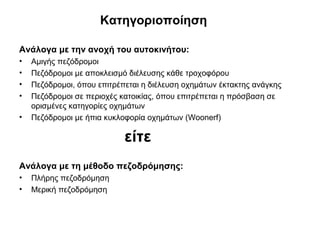 Κατηγοριοποίηση

Ανάλογα με την ανοχή του αυτοκινήτου:
•   Αμιγής πεζόδρομοι
•   Πεζόδρομοι με αποκλεισμό διέλευσης κάθε τροχοφόρου
•   Πεζόδρομοι, όπου επιτρέπεται η διέλευση οχημάτων έκτακτης ανάγκης
•   Πεζόδρομοι σε περιοχές κατοικίας, όπου επιτρέπεται η πρόσβαση σε
    ορισμένες κατηγορίες οχημάτων
•   Πεζόδρομοι με ήπια κυκλοφορία οχημάτων (Woonerf)

                            είτε
Ανάλογα με τη μέθοδο πεζοδρόμησης:
•   Πλήρης πεζοδρόμηση
•   Μερική πεζοδρόμηση
 