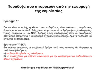 Παράδοξα που απορρέουν από την εφαρμογή
                της νομοθεσίας

Ερώτημα 1ο

Για να είναι ασφαλής η κίνηση των ποδηλάτων, είναι σκόπιμο ο συμβατικός
δρόμος από τον οποίο θα διέρχονται να μετατραπεί σε δρόμο ήπιας κυκλοφορίας.
Όμως, σύμφωνα με τον ΝΟΚ, δρόμος ήπιας κυκλοφορίας είναι «ο πεζόδρομος
στον οποίο επιτρέπεται η κυκλοφορία οχημάτων υπό όρους». Άρα τα ποδήλατα θα
κινούνται σε πεζόδρομο.

Ερωτάται το ΥΠΕΚΑ:
Θα πρέπει επομένως οι συμβατικοί δρόμοι από τους οποίους θα διέρχεται η
ποδηλατική διαδρομή
α) να θεσμοθετηθούν ως πεζόδρομοι;
β) να συνταχθούν για καθέναν κανονισμοί για την κυκλοφορία του ποδηλάτου και
άλλων οχημάτων;


              Η απάντηση που έδωσε το ΥΠΕΚΑ ήταν θετική
 