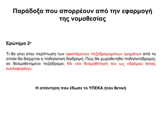 Παράδοξα που απορρέουν από την εφαρμογή
                της νομοθεσίας


Ερώτημα 2ο

Τι θα γίνει στην περίπτωση των υφιστάμενων πεζοδρομημένων τμημάτων από τα
οποία θα διέρχεται η ποδηλατική διαδρομή; Πώς θα χωροθετηθεί ποδηλατόδρομος
σε θεσμοθετημένο πεζόδρομο; Με νέα θεσμοθέτησή του ως «δρόμου ήπιας
κυκλοφορίας»;



              Η απάντηση που έδωσε το ΥΠΕΚΑ ήταν θετική
 