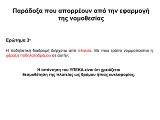 Παράδοξα που απορρέουν από την εφαρμογή
                της νομοθεσίας


Ερώτημα 3ο

Η ποδηλατική διαδρομή διέρχεται από πλατεία. Με ποιο τρόπο νομιμοποιείται η
χάραξη ποδηλατοδρόμου σε αυτήν;


               Η απάντηση του ΥΠΕΚΑ είναι ότι χρειάζεται
        θεσμοθέτηση της πλατείας ως δρόμου ήπιας κυκλοφορίας.
 