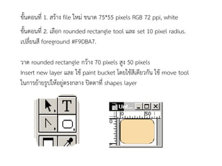 ขั้นตอนที่ 1. สร้าง file ใหม่ ขนาด 75*55 pixels RGB 72 ppi, white
ขั้นตอนที่ 2. เลือก rounded rectangle tool และ set 10 pixel radius.
เปลี่ยนสี foreground #F9DBA7.

วาด rounded rectangle กว้าง 70 pixels สูง 50 pixels
Insert new layer และ ใช้ paint bucket โดยใช้สีเดียวกัน ใช้ move tool
ในการย้ายรูปให้อยู่ตรงกลาง ปิดตาที่ shapes layer
 