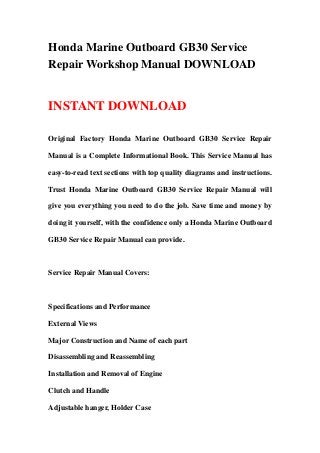 Honda Marine Outboard GB30 Service
Repair Workshop Manual DOWNLOAD


INSTANT DOWNLOAD

Original Factory Honda Marine Outboard GB30 Service Repair

Manual is a Complete Informational Book. This Service Manual has

easy-to-read text sections with top quality diagrams and instructions.

Trust Honda Marine Outboard GB30 Service Repair Manual will

give you everything you need to do the job. Save time and money by

doing it yourself, with the confidence only a Honda Marine Outboard

GB30 Service Repair Manual can provide.



Service Repair Manual Covers:



Specifications and Performance

External Views

Major Construction and Name of each part

Disassembling and Reassembling

Installation and Removal of Engine

Clutch and Handle

Adjustable hanger, Holder Case
 