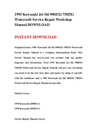 1995 Kawasaki Jet Ski 900ZXi 750ZXi
Watercraft Service Repair Workshop
Manual DOWNLOAD


INSTANT DOWNLOAD

Original Factory 1995 Kawasaki Jet Ski 900ZXi 750ZXi Watercraft

Service Repair Manual is a Complete Informational Book. This

Service Manual has easy-to-read text sections with top quality

diagrams and instructions. Trust 1995 Kawasaki Jet Ski 900ZXi

750ZXi Watercraft Service Repair Manual will give you everything

you need to do the job. Save time and money by doing it yourself,

with the confidence only a 1995 Kawasaki Jet Ski 900ZXi 750ZXi

Watercraft Service Repair Manual can provide.



Models Covers:



1995 Kawasaki JH900-A1

1995 Kawasaki JH750-C1



Service Repair Manual Covers:
 