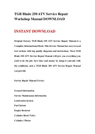 TGB Blade 250 ATV Service Repair
Workshop Manual DOWNLOAD


INSTANT DOWNLOAD

Original Factory TGB Blade 250 ATV Service Repair Manual is a

Complete Informational Book. This Service Manual has easy-to-read

text sections with top quality diagrams and instructions. Trust TGB

Blade 250 ATV Service Repair Manual will give you everything you

need to do the job. Save time and money by doing it yourself, with

the confidence only a TGB Blade 250 ATV Service Repair Manual

can provide.



Service Repair Manual Covers:



General Information

Service Maintenance Information

Lubrication System

Fuel System

Engine Removal

Cylinder Head / Valve

Cylinder / Piston
 
