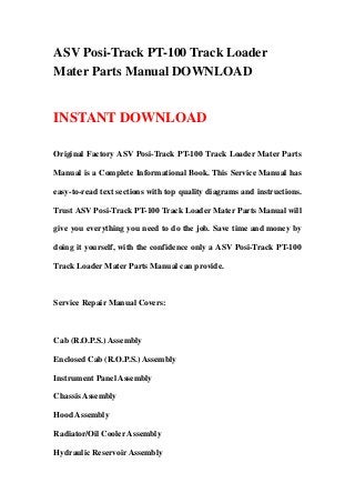 ASV Posi-Track PT-100 Track Loader
Mater Parts Manual DOWNLOAD


INSTANT DOWNLOAD

Original Factory ASV Posi-Track PT-100 Track Loader Mater Parts

Manual is a Complete Informational Book. This Service Manual has

easy-to-read text sections with top quality diagrams and instructions.

Trust ASV Posi-Track PT-100 Track Loader Mater Parts Manual will

give you everything you need to do the job. Save time and money by

doing it yourself, with the confidence only a ASV Posi-Track PT-100

Track Loader Mater Parts Manual can provide.



Service Repair Manual Covers:



Cab (R.O.P.S.) Assembly

Enclosed Cab (R.O.P.S.) Assembly

Instrument Panel Assembly

Chassis Assembly

Hood Assembly

Radiator/Oil Cooler Assembly

Hydraulic Reservoir Assembly
 