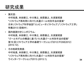 研究成果
•   論文誌：
    中村祐貴, 本田耕三, 中川博之, 田原康之, 大須賀昭彦
    "ソフトウェア再利用に向けた共通ゴール判別手法の提案“
    日本ソフトウェア科学会誌「コンピュータソフトウェア」「ソフトウェア工学」
    特集2013（投稿中）.
•   国内査読付きシンポジウム：
    中村祐貴, 本田耕三, 中川博之, 田原康之, 大須賀昭彦
    "ゴールモデルの構造に基づいた共通ゴール判別手法の提案"
    第19 回ソフトウェア工学の基礎ワークショップ2012（FOSE2012）
    (2012.12)．
•   その他研究発表：
    中村祐貴, 本田耕三, 中川博之, 田原康之, 大須賀昭彦
    "ソフトウェア再利用に向けた共通ゴール判別手法の提案“
    ウインターワークショップ2013 (2013.1).              34
 