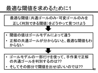 最適な閾値を求めるために1
 最適な閾値（共通ゴールのみ・可変ゴールのみを
  正しく判別できる閾値）をどうやって見つけよう


• 閾値の値はゴールモデルによって違う
• 正解の共通ゴールが分からないと、最適な閾値もわ
  からない


• ゴールモデルの一部だけを使って、手作業で正解
  の共通ゴールを判別するのは??
• そしてその部分で閾値を出せばいいのでは??
                            40
 