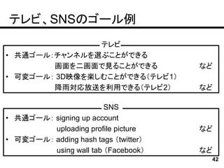 テレビ、SNSのゴール例
                テレビ
• 共通ゴール：チャンネルを選ぶことができる
        画面を二画面で見ることができる               など
• 可変ゴール： 3D映像を楽しむことができる（テレビ1）
        降雨対応放送を利用できる（テレビ2）            など

                        SNS
• 共通ゴール： signing up account
         uploading profile picture    など
• 可変ゴール： adding hash tags （twitter）
         using wall tab （Facebook）    など
                                       42
 
