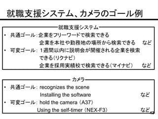 就職支援システム、カメラのゴール例
              就職支援システム
• 共通ゴール：企業をフリーワードで検索できる
         企業を本社や勤務地の場所から検索できる など
• 可変ゴール： １週間以内に説明会が開催される企業を検索
         できる（リクナビ）
         企業を採用実績校で検索できる（マイナビ） など

                        カメラ
• 共通ゴール： recognizes the scene
         Installing the software        など
• 可変ゴール： hold the camera （A37）
        Using the self-timer （NEX-F3）   など43
 