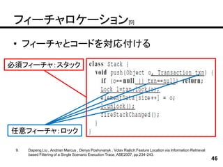 フィーチャロケーション[9]
• フィーチャとコードを対応付ける

必須フィーチャ：スタック




任意フィーチャ：ロック

 9.   Dapeng Liu , Andrian Marcus , Denys Poshyvanyk , Vclav Rajlich:Feature Location via Information Retrieval
      based Filtering of a Single Scenario Execution Trace, ASE2007, pp.234-243.
                                                                                                                  46
 