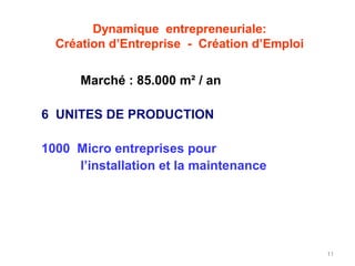 Dynamique entrepreneuriale:
  Création d’Entreprise - Création d’Emploi

      Marché : 85.000 m² / an

6 UNITES DE PRODUCTION

1000 Micro entreprises pour
     l’installation et la maintenance




                                              11
 