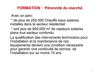 FORMATION : Pérennité du marché
 Avec un parc:
 * de plus de 250.000 Chauffe eaux solaires
installés dans le secteur résidentiel
 * soit plus de 800.000 m² de capteurs solaires
plans tout secteur confondu
La qualification des intervenants techniciens pour
l’installation et la maintenance de ces
équipements devient une condition nécessaire
pour garantir une continuité de service de
l’installation sur au moins 15 ans



                                                     15
 